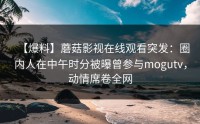 【爆料】蘑菇影视在线观看突发：圈内人在中午时分被曝曾参与mogutv，动情席卷全网