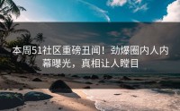 本周51社区重磅丑闻！劲爆圈内人内幕曝光，真相让人瞠目