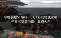 今晚震撼51爆料！51八卦网站独家曝光震撼明星内幕，真相大白