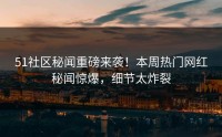 51社区秘闻重磅来袭！本周热门网红秘闻惊爆，细节太炸裂