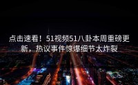 点击速看！51视频51八卦本周重磅更新，热议事件惊爆细节太炸裂