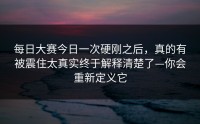 每日大赛今日一次硬刚之后，真的有被震住太真实终于解释清楚了—你会重新定义它