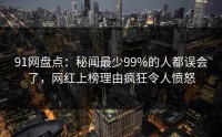 91网盘点：秘闻最少99%的人都误会了，网红上榜理由疯狂令人愤怒