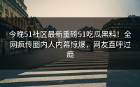 今晚51社区最新重磅51吃瓜黑料！全网疯传圈内人内幕惊爆，网友直呼过瘾