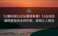 51爆料网51论坛重磅来袭！51在线劲爆明星秘闻全网炸裂，真相让人瞠目