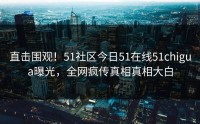 直击围观！51社区今日51在线51chigua曝光，全网疯传真相真相大白