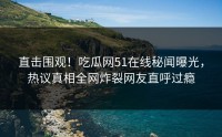 直击围观！吃瓜网51在线秘闻曝光，热议真相全网炸裂网友直呼过瘾