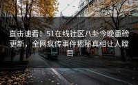直击速看！51在线社区八卦今晚重磅更新，全网疯传事件揭秘真相让人瞠目
