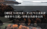 【爆料】91网突发：大V在今日凌晨被曝曾参与丑闻，惊艳全场席卷全网
