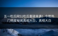 五一吃瓜网51吃瓜重磅来袭！今晚热门明星秘闻真相大白，真相大白