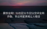 震惊全网！51社区51今日51空间全网炸裂，热议明星真相让人瞠目