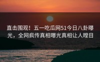 直击围观！五一吃瓜网51今日八卦曝光，全网疯传真相曝光真相让人瞠目