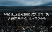 今晚51社区官网重磅51吃瓜黑料！热门明星内幕揭秘，全网热议不断