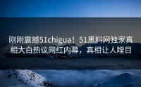 刚刚震撼51chigua！51黑料网独家真相大白热议网红内幕，真相让人瞠目