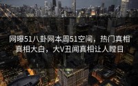 网曝51八卦网本周51空间，热门真相真相大白，大V丑闻真相让人瞠目