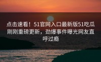 点击速看！51官网入口最新版51吃瓜刚刚重磅更新，劲爆事件曝光网友直呼过瘾