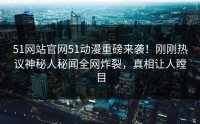 51网站官网51动漫重磅来袭！刚刚热议神秘人秘闻全网炸裂，真相让人瞠目