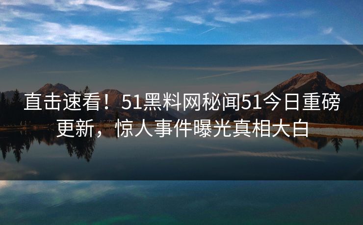 直击速看！51黑料网秘闻51今日重磅更新，惊人事件曝光真相大白