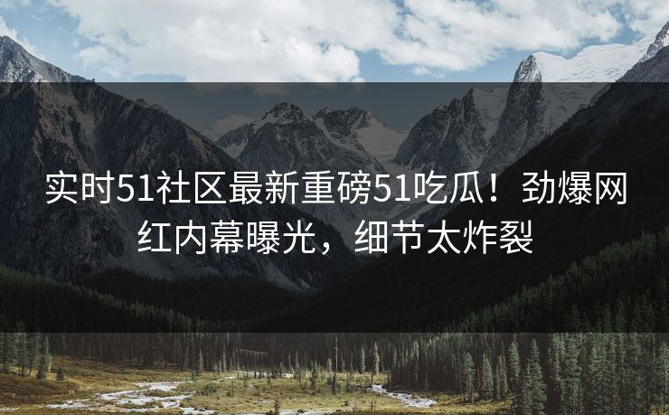实时51社区最新重磅51吃瓜！劲爆网红内幕曝光，细节太炸裂