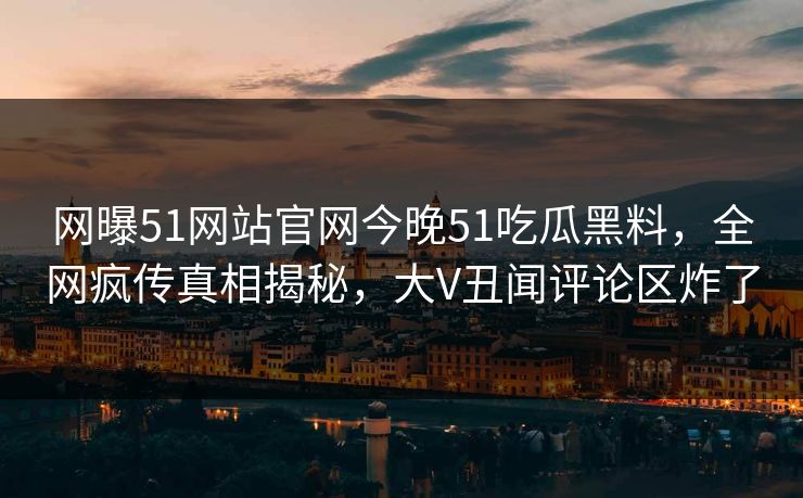 网曝51网站官网今晚51吃瓜黑料，全网疯传真相揭秘，大V丑闻评论区炸了