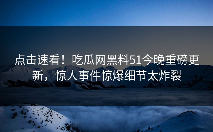 点击速看！吃瓜网黑料51今晚重磅更新，惊人事件惊爆细节太炸裂
