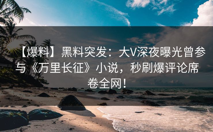 【爆料】黑料突发：大V深夜曝光曾参与《万里长征》小说，秒刷爆评论席卷全网！