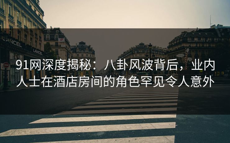 91网深度揭秘：八卦风波背后，业内人士在酒店房间的角色罕见令人意外