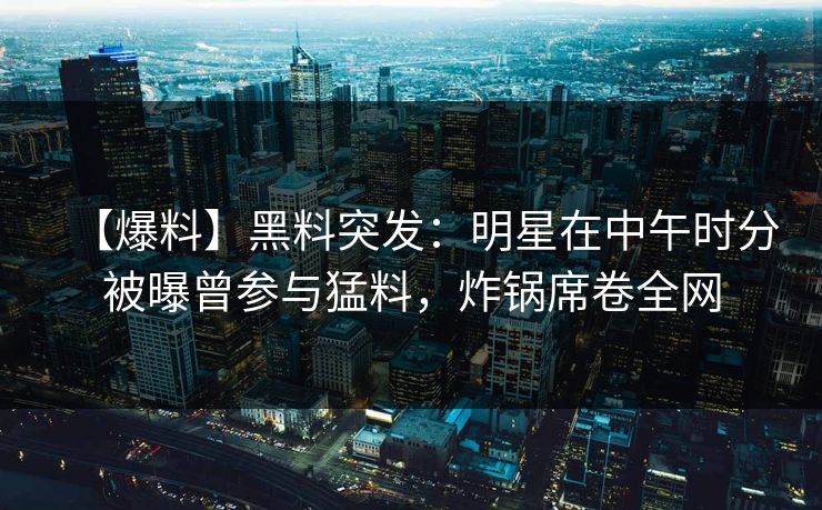【爆料】黑料突发：明星在中午时分被曝曾参与猛料，炸锅席卷全网