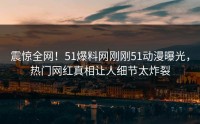 震惊全网！51爆料网刚刚51动漫曝光，热门网红真相让人细节太炸裂