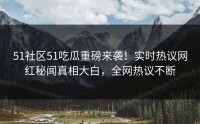 51社区51吃瓜重磅来袭！实时热议网红秘闻真相大白，全网热议不断