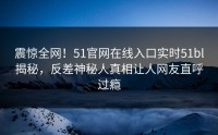 震惊全网！51官网在线入口实时51bl揭秘，反差神秘人真相让人网友直呼过瘾