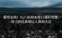 震惊全网！51八卦网本周51爆料惊爆，惊人网红真相让人真相大白