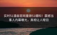 实时51漫画官网重磅51爆料！震撼当事人内幕曝光，真相让人瞠目
