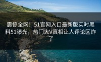 震惊全网！51官网入口最新版实时黑料51曝光，热门大V真相让人评论区炸了