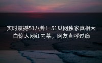 实时震撼51八卦！51瓜网独家真相大白惊人网红内幕，网友直呼过瘾