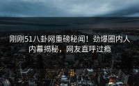 刚刚51八卦网重磅秘闻！劲爆圈内人内幕揭秘，网友直呼过瘾