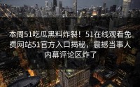 本周51吃瓜黑料炸裂！51在线观看免费网站51官方入口揭秘，震撼当事人内幕评论区炸了
