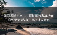 刚刚震撼热点！51爆料网独家真相大白劲爆大V内幕，真相让人瞠目