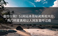 震惊全网！51网站本周秘闻真相大白，热门明星真相让人网友直呼过瘾