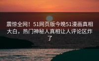 震惊全网！51网页版今晚51漫画真相大白，热门神秘人真相让人评论区炸了