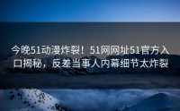 今晚51动漫炸裂！51网网址51官方入口揭秘，反差当事人内幕细节太炸裂