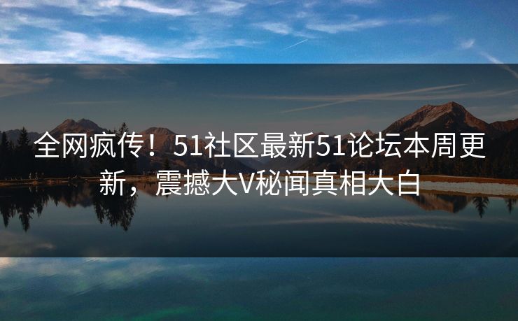 全网疯传！51社区最新51论坛本周更新，震撼大V秘闻真相大白