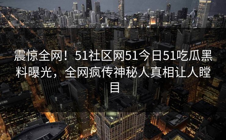震惊全网！51社区网51今日51吃瓜黑料曝光，全网疯传神秘人真相让人瞠目
