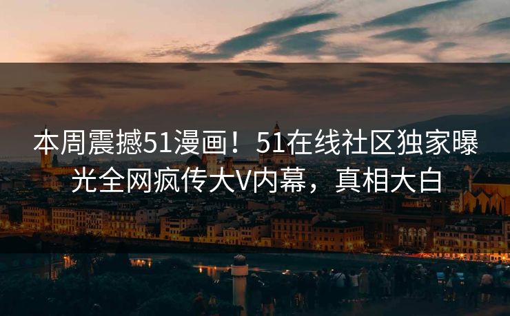 本周震撼51漫画！51在线社区独家曝光全网疯传大V内幕，真相大白