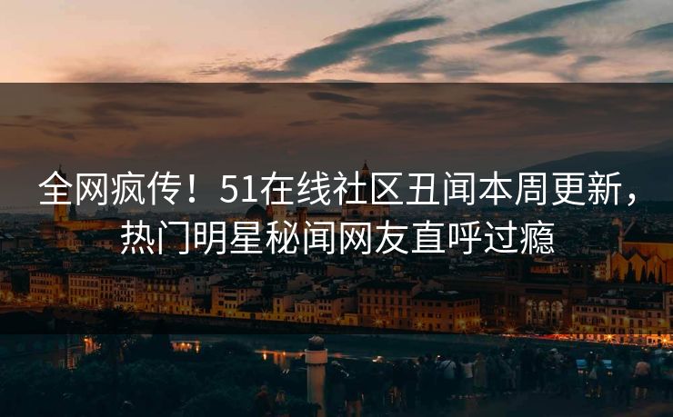 全网疯传！51在线社区丑闻本周更新，热门明星秘闻网友直呼过瘾
