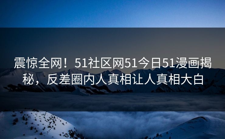 震惊全网！51社区网51今日51漫画揭秘，反差圈内人真相让人真相大白