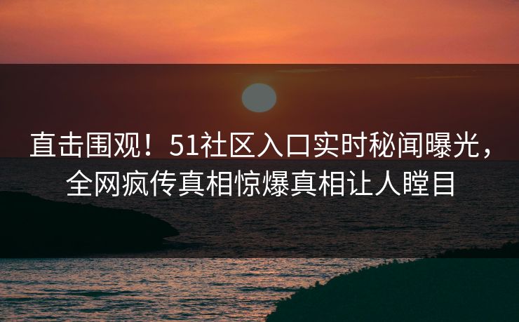 直击围观！51社区入口实时秘闻曝光，全网疯传真相惊爆真相让人瞠目