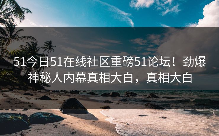 51今日51在线社区重磅51论坛！劲爆神秘人内幕真相大白，真相大白