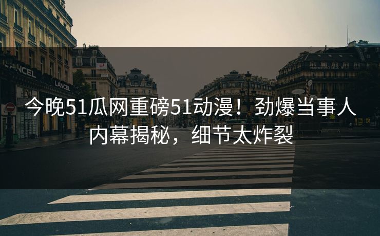 今晚51瓜网重磅51动漫！劲爆当事人内幕揭秘，细节太炸裂