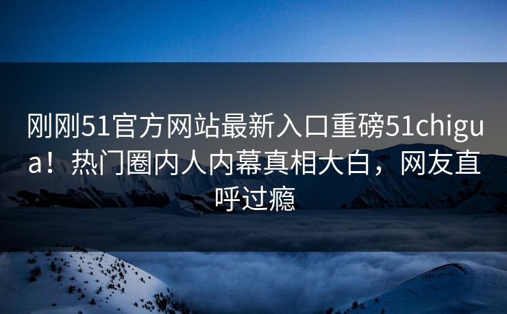刚刚51官方网站最新入口重磅51chigua！热门圈内人内幕真相大白，网友直呼过瘾